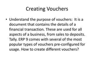 Creating Vouchers
• Understand the purpose of vouchers: It is a
document that contains the details of a
financial transaction. These are used for all
aspects of a business, from sales to deposits.
Tally. ERP 9 comes with several of the most
popular types of vouchers pre-configured for
usage. How to create different vouchers?
 
