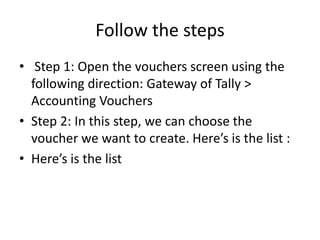 Follow the steps
• Step 1: Open the vouchers screen using the
following direction: Gateway of Tally >
Accounting Vouchers
• Step 2: In this step, we can choose the
voucher we want to create. Here’s is the list :
• Here’s is the list
 