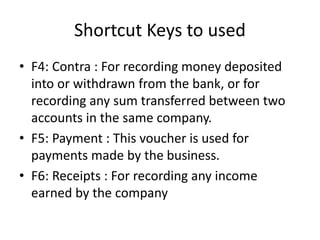 Shortcut Keys to used
• F4: Contra : For recording money deposited
into or withdrawn from the bank, or for
recording any sum transferred between two
accounts in the same company.
• F5: Payment : This voucher is used for
payments made by the business.
• F6: Receipts : For recording any income
earned by the company
 