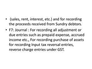 • (sales, rent, interest, etc.) and for recording
the proceeds received from Sundry debtors.
• F7: Journal : For recording all adjustment or
due entries such as prepaid expense, accrued
income etc., For recording purchase of assets
for recording Input tax reversal entries,
reverse charge entries under GST.
 
