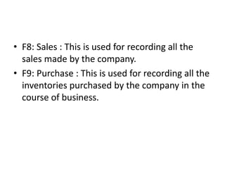 • F8: Sales : This is used for recording all the
sales made by the company.
• F9: Purchase : This is used for recording all the
inventories purchased by the company in the
course of business.
 