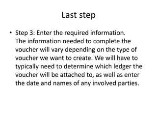 Last step
• Step 3: Enter the required information.
The information needed to complete the
voucher will vary depending on the type of
voucher we want to create. We will have to
typically need to determine which ledger the
voucher will be attached to, as well as enter
the date and names of any involved parties.
 