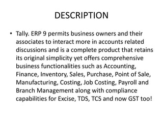 DESCRIPTION
• Tally. ERP 9 permits business owners and their
associates to interact more in accounts related
discussions and is a complete product that retains
its original simplicity yet offers comprehensive
business functionalities such as Accounting,
Finance, Inventory, Sales, Purchase, Point of Sale,
Manufacturing, Costing, Job Costing, Payroll and
Branch Management along with compliance
capabilities for Excise, TDS, TCS and now GST too!
 
