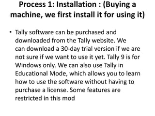 Process 1: Installation : (Buying a
machine, we first install it for using it)
• Tally software can be purchased and
downloaded from the Tally website. We
can download a 30-day trial version if we are
not sure if we want to use it yet. Tally 9 is for
Windows only. We can also use Tally in
Educational Mode, which allows you to learn
how to use the software without having to
purchase a license. Some features are
restricted in this mod
 