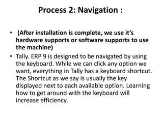 Process 2: Navigation :
• (After installation is complete, we use it’s
hardware supports or software supports to use
the machine)
• Tally. ERP 9 is designed to be navigated by using
the keyboard. While we can click any option we
want, everything in Tally has a keyboard shortcut.
The Shortcut as we say is usually the key
displayed next to each available option. Learning
how to get around with the keyboard will
increase efficiency.
 