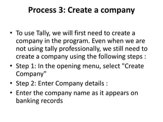 Process 3: Create a company
• To use Tally, we will first need to create a
company in the program. Even when we are
not using tally professionally, we still need to
create a company using the following steps :
• Step 1: In the opening menu, select "Create
Company"
• Step 2: Enter Company details :
• Enter the company name as it appears on
banking records
 