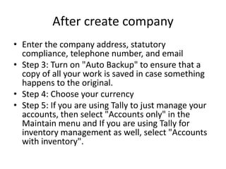 After create company
• Enter the company address, statutory
compliance, telephone number, and email
• Step 3: Turn on "Auto Backup" to ensure that a
copy of all your work is saved in case something
happens to the original.
• Step 4: Choose your currency
• Step 5: If you are using Tally to just manage your
accounts, then select "Accounts only" in the
Maintain menu and If you are using Tally for
inventory management as well, select "Accounts
with inventory".
 