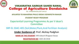 VIKASRATNA SARKAR SAHEB RAWAL
College of Agriculture Dondaicha
TAL- SHINDHKHEDA,DIST-DHULE
AFILIATED TO MAHATMA PHULE KRISHI VIDYAPEETH RAHURI
STUDENT READY PROGRAM
Experiential Learning Programme As per V dean’s
Committee
SRP-EL SSAC-405 (Soil,Water,Plant,And Fertilizer Analysis)
Under Guidance of: Prof. Akshay Padghan
NAME OF THE STUDENT: MR.Aakash Bhagwan Buwa
REGISTRATION NO: ADO-28-2018
 