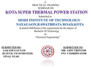 A 
PRACTICAL TRAINING 
SEMINAR ON 
Submitted to 
In partial fulfillment of the requirement for the degree of 
Bachelor Of Technology 
In 
“Electrical Engineering” 
SUBMITTED BY: SUBMITTED TO 
AAKASH GAUTAM MR. AMIT TRIPATHI 
(B.TECH, VII SEMESTER) PTS COORDINATOR 
FINAL YEAR 
 