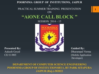 POORNIMA GROUP OF INSTITUTIONS, JAIPUR
A
PRACTICAL SUMMER TRAINING PRESENTATION
ON
“AiONE CALL BLOCK ”
SESSION 2014 – 15
Presented By: Guided By:
Aakash Goyal Dharampal Verma
CE/11/003 (Mobile Application
Developer)
DEPARTMENT OF COMPUTER SCIENCE ENGINEERING
POORNIMA GROUP OF INSTITUTIONSBT-1, BT PARK SITAPURA
JAIPUR (Raj.)-302022
1
 