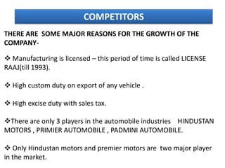 COMPETITORS
THERE ARE SOME MAJOR REASONS FOR THE GROWTH OF THE
COMPANY-

 Manufacturing is licensed – this period of time is called LICENSE
RAAJ(till 1993).

 High custom duty on export of any vehicle .

 High excise duty with sales tax.

There are only 3 players in the automobile industries HINDUSTAN
MOTORS , PRIMIER AUTOMOBILE , PADMINI AUTOMOBILE.

 Only Hindustan motors and premier motors are two major player
in the market.
 