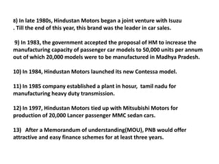 8) In late 1980s, Hindustan Motors began a joint venture with Isuzu
. Till the end of this year, this brand was the leader in car sales.

9) In 1983, the government accepted the proposal of HM to increase the
manufacturing capacity of passenger car models to 50,000 units per annum
out of which 20,000 models were to be manufactured in Madhya Pradesh.

10) In 1984, Hindustan Motors launched its new Contessa model.

11) In 1985 company established a plant in hosur, tamil nadu for
manufacturing heavy duty transmission.

12) In 1997, Hindustan Motors tied up with Mitsubishi Motors for
production of 20,000 Lancer passenger MMC sedan cars.

13) After a Memorandum of understanding(MOU), PNB would offer
attractive and easy finance schemes for at least three years.
 