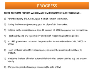PROGRESS
THERE ARE SOME FACTORS WHICH MADE HM PROGRESSIVE ARE FOLLOWING -:

1) Parent company of C.K. BIRLA give it a high jump in the market.

2) During the license raj company get a lot of profit in the market.

3) Holding in the market is more then 70 percent till 1980 because of low competition.

4)    Best quality and low custom duty and British model design attract people.

5) In 1983 government accepted the proposal to increase the sales of HM 20000 to
   50000.

6)    Joint ventures with different companies improve the quality and variety of its
     product.

7) It became the face of Indian automobile industries, people used to buy this product
   mostly.

8) Working in almost all segment improves the sells of HM.
 