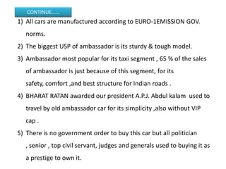 CONTINUE……
1) All cars are manufactured according to EURO-1EMISSION GOV.
   norms.
2) The biggest USP of ambassador is its sturdy & tough model.
3) Ambassador most popular for its taxi segment , 65 % of the sales
   of ambassador is just because of this segment, for its
   safety, comfort ,and best structure for Indian roads .
4) BHARAT RATAN awarded our president A.P.J. Abdul kalam used to
   travel by old ambassador car for its simplicity ,also without VIP
   cap .
5) There is no government order to buy this car but all politician
   , senior , top civil servant, judges and generals used to buying it as
   a prestige to own it.
 