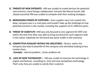 1) THREATS OF NEW ENTRANTS -HM was unable to create barriers for potential
   new entrants ,many foreign collaborated entrants like Maruti Suzuki ,GM
   ,Toyota launched HM was unable to compete with their existing strategies.

2) BARGAINING POWER OF SUPPLIERS – Even supplier were not Looked into
   deep ,company was in a snail pace and couldn't take up the challenge of new
   potential entrants in the market, including the suppliers of it’s different parts.

3) THREAT OF SUBSITUTE –HM was only focused to one segment till 1997 and
   within the that time MUL was able to bring out brand for each segment with
   in the nation substitute for the brand was quite visible in the economy.

4) COMPETITIVE RIVALERY WITHIN THE INDUSTRIES – Rivalry within the
   company also lead to downfall of the company and ultimately leading to less
   market share.
    Example- Internal problem , Union problem etc

5) LACK OF NEW TECHNOLOGY – HM was unable to improve the technology in
   engine and features according to time and new competitors technology.
   That’s why they are unable to satisfy their customer.
 