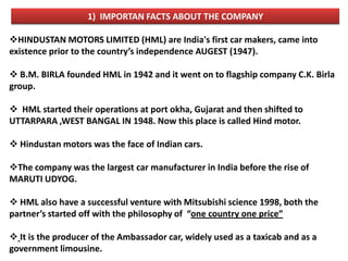 1) IMPORTAN FACTS ABOUT THE COMPANY

HINDUSTAN MOTORS LIMITED (HML) are India's first car makers, came into
existence prior to the country’s independence AUGEST (1947).

 B.M. BIRLA founded HML in 1942 and it went on to flagship company C.K. Birla
group.

 HML started their operations at port okha, Gujarat and then shifted to
UTTARPARA ,WEST BANGAL IN 1948. Now this place is called Hind motor.

 Hindustan motors was the face of Indian cars.

The company was the largest car manufacturer in India before the rise of
MARUTI UDYOG.

 HML also have a successful venture with Mitsubishi science 1998, both the
partner’s started off with the philosophy of “one country one price”

 It is the producer of the Ambassador car, widely used as a taxicab and as a
government limousine.
 