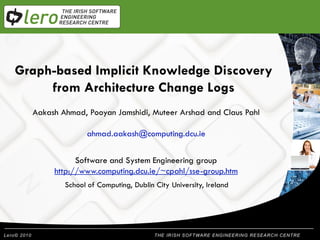 Graph-based Implicit Knowledge Discovery
           Welcome
     from Architecture Change Logs
  Aakash Ahmad, Pooyan Jamshidi, Muteer Arshad and Claus Pahl
  Presentation Title
                ahmad.aakash@computing.dcu.ie


             Software and System Engineering group
       http://www.computing.dcu.ie/~cpahl/sse-group.htm
          School of Computing, Dublin City University, Ireland




                                          THE IRISH SOFTWARE ENGINEERING RESEARCH CENTRE
 