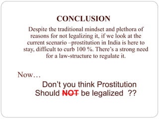 CONCLUSION
Despite the traditional mindset and plethora of
reasons for not legalizing it, if we look at the
current scenario –prostitution in India is here to
stay, difficult to curb 100 %. There’s a strong need
for a law-structure to regulate it.
Now…
Don’t you think Prostitution
Should NOT be legalized ??
 