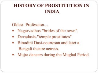 HISTORY OF PROSTITUTION IN
INDIA
Oldest Profession…
 Nagarvadhus-"brides of the town".
 Devadasis-"temple prostitutes"
 Binodini Dasi-courtesan and later a
Bengali theatre actress.
 Mujra dancers during the Mughal Period.
 