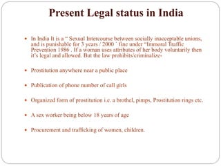 Present Legal status in India
 In India It is a “ Sexual Intercourse between socially inacceptable unions,
and is punishable for 3 years / 2000 ` fine under “Immoral Traffic
Prevention 1986 . If a woman uses attributes of her body voluntarily then
it’s legal and allowed. But the law prohibits/criminalize-
 Prostitution anywhere near a public place
 Publication of phone number of call girls
 Organized form of prostitution i.e. a brothel, pimps, Prostitution rings etc.
 A sex worker being below 18 years of age
 Procurement and trafficking of women, children.
 