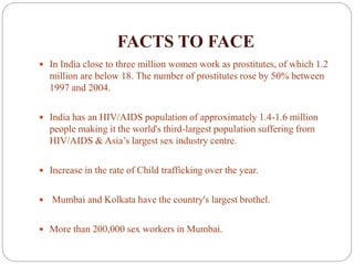 FACTS TO FACE
 In India close to three million women work as prostitutes, of which 1.2
million are below 18. The number of prostitutes rose by 50% between
1997 and 2004.
 India has an HIV/AIDS population of approximately 1.4-1.6 million
people making it the world's third-largest population suffering from
HIV/AIDS & Asia’s largest sex industry centre.
 Increase in the rate of Child trafficking over the year.
 Mumbai and Kolkata have the country's largest brothel.
 More than 200,000 sex workers in Mumbai.
 