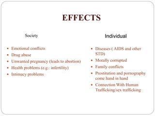 EFFECTS
Society
 Emotional conflicts
 Drug abuse
 Unwanted pregnancy (leads to abortion)
 Health problems (e.g.: infertility)
 Intimacy problems
 Diseases ( AIDS and other
STD)
 Morally corrupted
 Family conflicts
 Prostitution and pornography
come hand in hand
 Connection With Human
Trafficking/sex trafficking
Individual
 