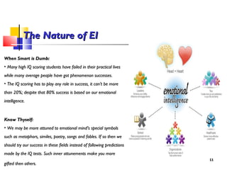 When Smart is Dumb:When Smart is Dumb:
• Many high IQ scoring students have failed in their practical livesMany high IQ scoring students have failed in their practical lives
while many average people have got phenomenon successes.while many average people have got phenomenon successes.
• The IQ scoring has to play any role in success, it can’t be moreThe IQ scoring has to play any role in success, it can’t be more
than 20%; despite that 80% success is based on our emotionalthan 20%; despite that 80% success is based on our emotional
intelligence.intelligence.
Know Thyself:Know Thyself:
• We may be more attuned to emotional mind’s special symbolsWe may be more attuned to emotional mind’s special symbols
such as metaphors, similes, poetry, songs and fables. If so then wesuch as metaphors, similes, poetry, songs and fables. If so then we
should try our success in these fields instead of following predictionsshould try our success in these fields instead of following predictions
made by the IQ tests. Such inner attunements make you moremade by the IQ tests. Such inner attunements make you more
gifted then others.gifted then others.
1111
The Nature of EIThe Nature of EI
 