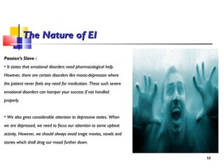 Passion’s Slave :Passion’s Slave :
• It states that emotional disorders need pharmacological help.It states that emotional disorders need pharmacological help.
However, there are certain disorders like manic-depression whereHowever, there are certain disorders like manic-depression where
the patient never feels any need for medication. These such severethe patient never feels any need for medication. These such severe
emotional disorders can hamper your success if not handledemotional disorders can hamper your success if not handled
properly.properly.
• We also gives considerable attention to depressive states. WhenWe also gives considerable attention to depressive states. When
we are depressed, we need to focus our attention to some upbeatwe are depressed, we need to focus our attention to some upbeat
activity. However, we should always avoid tragic movies, novels andactivity. However, we should always avoid tragic movies, novels and
stories which shall drag our mood further down.stories which shall drag our mood further down.
1212
The Nature of EIThe Nature of EI
 