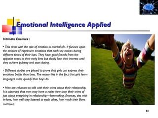 Intimate Enemies :Intimate Enemies :
• This deals with the role of emotion in marital life. It focuses uponThis deals with the role of emotion in marital life. It focuses upon
the amount of expressive emotions that each sex makes duringthe amount of expressive emotions that each sex makes during
different times of their lives. They have good friends from thedifferent times of their lives. They have good friends from the
opposite sexes in their early lives but slowly lose their interest untilopposite sexes in their early lives but slowly lose their interest until
they achieve puberty and start dating.they achieve puberty and start dating.
• Different studies are placed to prove that girls can express theirDifferent studies are placed to prove that girls can express their
emotions better than boys. The reason lies in the fact that girls learnemotions better than boys. The reason lies in the fact that girls learn
languages more quickly than boys do.languages more quickly than boys do.
• Men are reluctant to talk with their wives about their relationship.Men are reluctant to talk with their wives about their relationship.
It is observed that men may have a rosier view than their wives ofIt is observed that men may have a rosier view than their wives of
just about everything in relationship—lovemaking, finances, ties withjust about everything in relationship—lovemaking, finances, ties with
in-laws, how well they listened to each other, how much their flawsin-laws, how well they listened to each other, how much their flaws
mattered.mattered.
1414
Emotional Intelligence AppliedEmotional Intelligence Applied
 