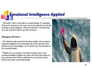 • ““Mirroring” which is used often on marital therapy. It is repetitionMirroring” which is used often on marital therapy. It is repetition
of the same sentences in the same tone by the opposite sex. But thisof the same sentences in the same tone by the opposite sex. But this
technique may be dangerous. When your partner is covertly-hostiletechnique may be dangerous. When your partner is covertly-hostile
he or she may find a fault in your fair comments.he or she may find a fault in your fair comments.
Managing with Heart :Managing with Heart :
• The ultimate study proved that the those peoples who are good inThe ultimate study proved that the those peoples who are good in
emotional intelligence were the people who used to get their workemotional intelligence were the people who used to get their work
finished on time. Interestingly, it is one of the main characteristics offinished on time. Interestingly, it is one of the main characteristics of
the successful people.the successful people.
• Peoples who are average or the below average scorers in thePeoples who are average or the below average scorers in the
emotional intelligence people were those who start many tasks at aemotional intelligence people were those who start many tasks at a
time and leave most of them unfinished. It is one of the reasonstime and leave most of them unfinished. It is one of the reasons
behind most of the unsuccessful people.behind most of the unsuccessful people.
1515
Emotional Intelligence AppliedEmotional Intelligence Applied
 