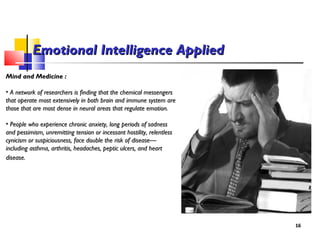 Mind and Medicine :Mind and Medicine :
• A network of researchers is finding that the chemical messengersA network of researchers is finding that the chemical messengers
that operate most extensively in both brain and immune system arethat operate most extensively in both brain and immune system are
those that are most dense in neural areas that regulate emotion.those that are most dense in neural areas that regulate emotion.
• People who experience chronic anxiety, long periods of sadnessPeople who experience chronic anxiety, long periods of sadness
and pessimism, unremitting tension or incessant hostility, relentlessand pessimism, unremitting tension or incessant hostility, relentless
cynicism or suspiciousness, face double the risk of disease—cynicism or suspiciousness, face double the risk of disease—
including asthma, arthritis, headaches, peptic ulcers, and heartincluding asthma, arthritis, headaches, peptic ulcers, and heart
disease.disease.
1616
Emotional Intelligence AppliedEmotional Intelligence Applied
 