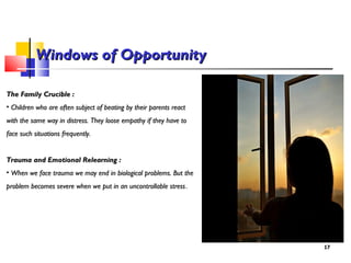 1717
Windows of OpportunityWindows of Opportunity
The Family Crucible :The Family Crucible :
• Children who are often subject of beating by their parents reactChildren who are often subject of beating by their parents react
with the same way in distress. They loose empathy if they have towith the same way in distress. They loose empathy if they have to
face such situations frequently.face such situations frequently.
Trauma and Emotional Relearning :Trauma and Emotional Relearning :
• When we face trauma we may end in biological problems. But theWhen we face trauma we may end in biological problems. But the
problem becomes severe when we put in an uncontrollable stressproblem becomes severe when we put in an uncontrollable stress.
 