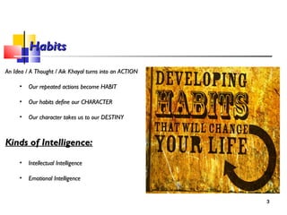 HabitsHabits
An Idea / A Thought / Aik Khayal turns into an ACTIONAn Idea / A Thought / Aik Khayal turns into an ACTION
• Our repeated actions become HABITOur repeated actions become HABIT
• Our habits define our CHARACTEROur habits define our CHARACTER
• Our character takes us to our DESTINYOur character takes us to our DESTINY
Kinds of Intelligence:Kinds of Intelligence:
• Intellectual IntelligenceIntellectual Intelligence
• Emotional IntelligenceEmotional Intelligence
3
 