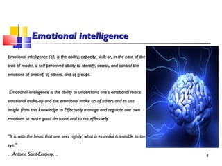 Emotional intelligenceEmotional intelligence
Emotional intelligence (EI) is the ability, capacity, skill; or, in the case of theEmotional intelligence (EI) is the ability, capacity, skill; or, in the case of the
trait EI model, a self-perceived ability to identify, assess, and control thetrait EI model, a self-perceived ability to identify, assess, and control the
emotions of oneself, of others, and of groups.emotions of oneself, of others, and of groups.
Emotional intelligence is the ability to understand one’s emotional makeEmotional intelligence is the ability to understand one’s emotional make
emotional make-up and the emotional make up of others and to useemotional make-up and the emotional make up of others and to use
insight from this knowledge to Effectively manage and regulate one owninsight from this knowledge to Effectively manage and regulate one own
emotions to make good decisions and to act effectively.emotions to make good decisions and to act effectively.
““It is with the heart that one sees rightly; what is essential is invisible to theIt is with the heart that one sees rightly; what is essential is invisible to the
eye.”eye.”
……Antoine Saint-Exupery…Antoine Saint-Exupery… 4
 
