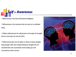 Self – AwarenessSelf – Awareness
• Self-Awareness is the heart of Emotional IntelligenceSelf-Awareness is the heart of Emotional Intelligence
• Self-awareness is the awareness that one exists as an individualSelf-awareness is the awareness that one exists as an individual
beingbeing.
• Without self-awareness the self perceives and accepts the thoughtsWithout self-awareness the self perceives and accepts the thoughts
that are occurring to be who the self is.that are occurring to be who the self is.
• Self-awareness gives one the option or choice to choose thoughtsSelf-awareness gives one the option or choice to choose thoughts
being thought rather than simply thinking the thoughts that arebeing thought rather than simply thinking the thoughts that are
stimulated from the accumulative events leading up to thestimulated from the accumulative events leading up to the
circumstances of the moment.circumstances of the moment.
77
 