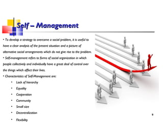 Self – ManagementSelf – Management
• To develop a strategy to overcome a social problem, it is useful toTo develop a strategy to overcome a social problem, it is useful to
have a clear analysis of the present situation and a picture ofhave a clear analysis of the present situation and a picture of
alternative social arrangements which do not give rise to the problem.alternative social arrangements which do not give rise to the problem.
• Self-management refers to forms of social organization in whichSelf-management refers to forms of social organization in which
people collectively and individually have a great deal of control overpeople collectively and individually have a great deal of control over
the things which affect their lives.the things which affect their lives.
• Characteristics of Self-Management are:Characteristics of Self-Management are:
• Lack of hierarchyLack of hierarchy
• EqualityEquality
• CooperationCooperation
• CommunityCommunity
• Small sizeSmall size
• DecentralizationDecentralization
• FlexibilityFlexibility
99
 