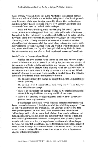 The Brand Relationship Spectrum: The Key t o the Brand Architecture Challenge




major brewery would undercut that claim. Any hint of a connection between
Clorox, the makers of bleach, and its Hidden Valley Ranch salad dressings would
raise the specter of the salad dressing tasting like bleach. Thus the label states
that Hidden Valley Ranch dressing's owner is HVR Company, and there is no
mention of Clorox even on the back of the packages.
       Will a link with an existing brand risk damaging that brand? Gap has
chosen a house of brands approach for its three principal brands, with Banana
Republic at the high end. Gap in the middle, and Old Navy at the value end. Old
Navy (one of the most successful retail concepts ever, judged by sales growth)
offers energy, fun, creativity, and value with tasteful, stylish clothes sold at
affordable prices. Management felt that initial efforts to brand the concept as the
Gap Warehouse threatened damage to the Gap brand. It would cannibalize sales
and, worse, would associate Gap with lower-priced clothing. Similarly, Nestle
has no connection with any of its pet food brands such as Alpo or Fancy Feast.

Retain/Capture a Customer/Brand Bond
       When a firm buys another brand, there is an issue as to whether the pur-
chased brand name should be retained. In making this judgment, the strength of
the acquired brand—its visibility, associations, and customer loyalty—should be
considered as well as the strength of the acquiring brand. The customer bond to
the acquired brand name is often the key ingredient; if it is strong and difficult
to transfer, keeping the acquired brand could be a sound decision. The following
conditions would make a brand equity transfer difficult:
     • The resources required to change the acquired name are not available (or
        are not justified).
     • The associations of the acquired brand are strong and would be dissipated
        with a brand name change.
     • There is an emotional bond, perhaps created by the organizational associ-
        ations of the acquired brand that may be difficult to transfer.
     • There is a fit problem; the acquiring brand does not fit the context and
        position of the acquired brand.
        Schlumberger, the oil-field service company, has retained several strong
brand names that it acquired, including Anadrill (an oil drilling company), Dow-
ell (oil-well construction and production), and GeoQuest (software and data
management systems). In most cases, these brands became a subbrand of
Schlumberger with co-driver status. Each of these three brands had is own cul-
ture, operating style, product scope, and personality that combine to form the
basis for strong customer relationships; to abruptly or even gradually replace
those brand names with that of a large diverse brand (namely Schlumberger),
however well regarded, would waste assets. Nestle also usually retains acquired
brand names, although a Nestle endorsement is sometimes added. Too often a
name change is motivated by ego or convenience rather than a dispassionate
analysis of brand architecture.



       CALIFORNiA MANAGEMENT REVIEW          VOL 42, NO. 4   SUMMER 2000              21
 