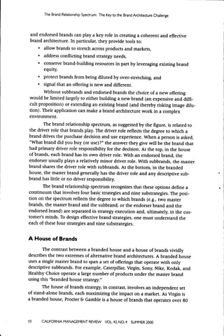 The Brand Relationship Spectrum: The Key t o the Brand Architecture Challenge




and endorsed brands can play a key role in creating a coherent and effective
brand architeaure. In particular, they provide tools to:
    • allow brands to stretch across products and markets,
    • address conflicting brand strategy needs,
     • conserve brand-building resources in part by leveraging existing brand
       equity,
     • protect brands from being diluted by over-stretching, and
     • signal that an offering is new and different.
       Without subbrands and endorsed brands the choice of a new offering
would be limited largely to either building a new brand (an expensive and diffi-
cult proposition) or extending an existing brand (and thereby risking image dilu-
tion). Their application can make a brand architecture work in a complex
environment.
       The brand relationship spectrum, as suggested by the figure, is related to
the driver role that brands play. The driver role reflects the degree to which a
brand drives the purchase decision and use experience. When a person is asked,
"What brand did you buy (or use)?" the answer they give will be the brand that
had primary driver role responsibility for the decision. At the top, in the house
of brands, each brand has its own driver role. With an endorsed brand, the
endorser usually plays a relatively minor driver role. With subbrands, the master
brand shares the driver role with subbrands. At the bottom, in the branded
house, the master brand generally has the driver role and any descriptive sub-
brand has little or no driver responsibility.
       The brand relationship spectrum recognizes that these options define a
continuum that involves four basic strategies and nine substrategies. The posi-
tion on the spectrum reflects the degree to which brands (e.g., two master
brands, the master brand and the subbrand, or the endorser brand and the
endorsed brand) are separated in strategy execution and, ultimately, in the cus-
tomer's minds. To design effective brand strategies, one must understand the
each of these four strategies and nine substrategies.


A House of Brands
       The contrast between a branded house and a house of brands vividly
describes the two extremes of alternative brand architectures. A branded house
uses a single master brand to span a set of offerings that operate with only
descriptive subbrands. For example. Caterpillar, Virgin, Sony, Nike, Kodak, and
Healthy Choice operate a large number of products under the master brand
using this "branded house strategy."
       The house of brands strategy, in contrast, involves an independent set
of stand-alone brands, each maximizing the impact on a market. As Virgin is
a branded house, Procter & Gamble is a house of brands that operates over 80



10    CALIFORNIA MANAGEMENT REVIEW          VOL 42, NO. 4   SUMMER 2000
 