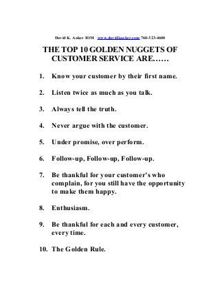 David K. Aaker IOM www.davidkaaker.com 760-323-4600
THE TOP 10 GOLDEN NUGGETS OF
CUSTOMER SERVICE ARE……
1. Know your customer by their first name.
2. Listen twice as much as you talk.
3. Always tell the truth.
4. Never argue with the customer.
5. Under promise, over perform.
6. Follow-up, Follow-up, Follow-up.
7. Be thankful for your customer’s who
complain, for you still have the opportunity
to make them happy.
8. Enthusiasm.
9. Be thankful for each and every customer,
every time.
10. The Golden Rule.
 