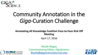 Community Annotation in the
Giga-Curation Challenge
Annotating All Knowledge Coalition Face-to-Face Kick Off
Meeting
April 17, 2016
Nicole Nogoy
Commissioning Editor, GigaScience
Nicole@gigasciencejournal.com
 