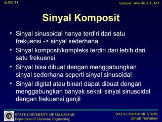 SLIDE 11                                       Lecturer: Amir Ali, S.T., M.T.




                      Sinyal Komposit
   • Sinyal sinusoidal hanya terdiri dari satu
     frekuensi -> sinyal sederhana
   • Sinyal komposit/kompleks terdiri dari lebih dari
     satu frekuensi
   • Sinyal bisa dibuat dengan menggabungkan
     sinyal sederhana seperti sinyal sinusoidal
   • Sinyal digital atau binari dapat dibuat dengan
     menggabungkan banyak sekali sinyal sinusoidal
     dengan frekuensi ganjil

      STATE UNIVERSITY OF MAKASSAR           DATA COMMUNICATION
      Department of Electronic Engineering          Sinyal Transmisi
 