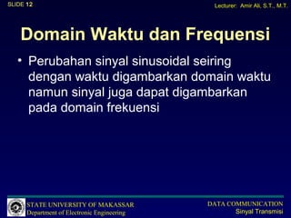 SLIDE 12                                       Lecturer: Amir Ali, S.T., M.T.




    Domain Waktu dan Frequensi
   • Perubahan sinyal sinusoidal seiring
     dengan waktu digambarkan domain waktu
     namun sinyal juga dapat digambarkan
     pada domain frekuensi




      STATE UNIVERSITY OF MAKASSAR           DATA COMMUNICATION
      Department of Electronic Engineering          Sinyal Transmisi
 