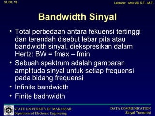 SLIDE 13                                       Lecturer: Amir Ali, S.T., M.T.




                    Bandwidth Sinyal
   • Total perbedaan antara fekuensi tertinggi
     dan terendah disebut lebar pita atau
     bandwidth sinyal, diekspresikan dalam
     Hertz: BW = fmax – fmin
   • Sebuah spektrum adalah gambaran
     amplituda sinyal untuk setiap frequensi
     pada bidang frequensi
   • Infinite bandwidth
   • Finite badnwidth
      STATE UNIVERSITY OF MAKASSAR           DATA COMMUNICATION
      Department of Electronic Engineering          Sinyal Transmisi
 