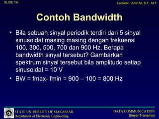 SLIDE 14                                       Lecturer: Amir Ali, S.T., M.T.




                   Contoh Bandwidth
   • Bila sebuah sinyal periodik terdiri dari 5 sinyal
     sinusoidal masing masing dengan frekuensi
     100, 300, 500, 700 dan 900 Hz. Berapa
     bandwidth sinyal tersebut? Gambarkan
     spektrum sinyal tersebut bila amplitudo setiap
     sinusoidal = 10 V
   • BW = fmax- fmin = 900 – 100 = 800 Hz




      STATE UNIVERSITY OF MAKASSAR           DATA COMMUNICATION
      Department of Electronic Engineering          Sinyal Transmisi
 