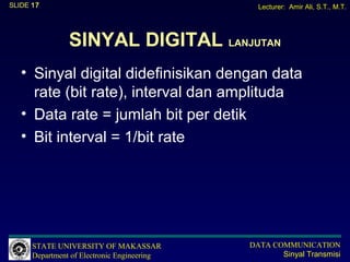 SLIDE 17                                       Lecturer: Amir Ali, S.T., M.T.




                SINYAL DIGITAL LANJUTAN
   • Sinyal digital didefinisikan dengan data
     rate (bit rate), interval dan amplituda
   • Data rate = jumlah bit per detik
   • Bit interval = 1/bit rate




      STATE UNIVERSITY OF MAKASSAR           DATA COMMUNICATION
      Department of Electronic Engineering          Sinyal Transmisi
 