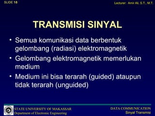 SLIDE 18                                       Lecturer: Amir Ali, S.T., M.T.




                 TRANSMISI SINYAL
   • Semua komunikasi data berbentuk
     gelombang (radiasi) elektromagnetik
   • Gelombang elektromagnetik memerlukan
     medium
   • Medium ini bisa terarah (guided) ataupun
     tidak terarah (unguided)


      STATE UNIVERSITY OF MAKASSAR           DATA COMMUNICATION
      Department of Electronic Engineering          Sinyal Transmisi
 