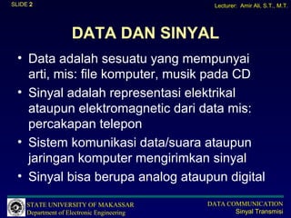 SLIDE 2                                       Lecturer: Amir Ali, S.T., M.T.




                    DATA DAN SINYAL
  • Data adalah sesuatu yang mempunyai
    arti, mis: file komputer, musik pada CD
  • Sinyal adalah representasi elektrikal
    ataupun elektromagnetic dari data mis:
    percakapan telepon
  • Sistem komunikasi data/suara ataupun
    jaringan komputer mengirimkan sinyal
  • Sinyal bisa berupa analog ataupun digital

     STATE UNIVERSITY OF MAKASSAR           DATA COMMUNICATION
     Department of Electronic Engineering          Sinyal Transmisi
 
