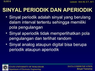 SLIDE 4                                       Lecturer: Amir Ali, S.T., M.T.




SINYAL PERIODIK DAN APERIODIK
  • Sinyal periodik adalah sinyal yang berulang
    dalam interval tertentu sehingga memiliki
    pola pengulangan
  • Sinyal aperiodik tidak memperlihatkan pola
    pengulangan dan terlihat random
  • Sinyal analog ataupun digital bisa berupa
    periodik ataupun aperiodik


     STATE UNIVERSITY OF MAKASSAR           DATA COMMUNICATION
     Department of Electronic Engineering          Sinyal Transmisi
 