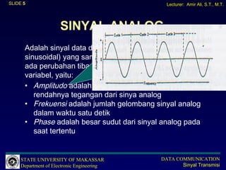 SLIDE 5                                       Lecturer: Amir Ali, S.T., M.T.




                      SINYAL ANALOG
      Adalah sinyal data dalam bentuk gelombang (biasanya
      sinusoidal) yang sambung-menyambung (kontinu), tidak
      ada perubahan tiba-tiba dan mempunyai besaran/
      variabel, yaitu:
      • Amplitudo adalah merupakan ukuran tinggi
         rendahnya tegangan dari sinya analog
      • Frekuensi adalah jumlah gelombang sinyal analog
         dalam waktu satu detik
      • Phase adalah besar sudut dari sinyal analog pada
         saat tertentu


     STATE UNIVERSITY OF MAKASSAR           DATA COMMUNICATION
     Department of Electronic Engineering          Sinyal Transmisi
 