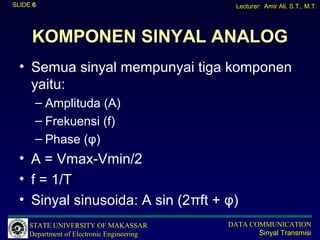 SLIDE 6                                       Lecturer: Amir Ali, S.T., M.T.




     KOMPONEN SINYAL ANALOG
  • Semua sinyal mempunyai tiga komponen
    yaitu:
      – Amplituda (A)
      – Frekuensi (f)
      – Phase (φ)
  • A = Vmax-Vmin/2
  • f = 1/T
  • Sinyal sinusoida: A sin (2πft + φ)
     STATE UNIVERSITY OF MAKASSAR           DATA COMMUNICATION
     Department of Electronic Engineering          Sinyal Transmisi
 